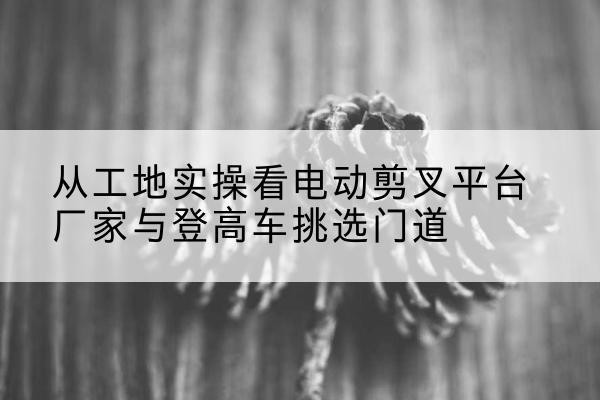 滨江电动剪叉升降平台厂家-从工地实操看电动剪叉平台厂家与登高车挑选门道