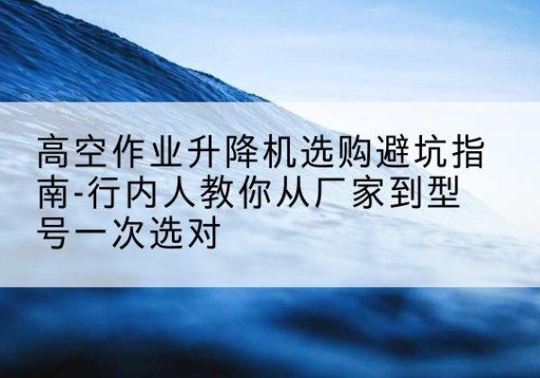 滨江升降平台厂家-高空作业升降机选购避坑指南-行内人教你从厂家到型号一次选对