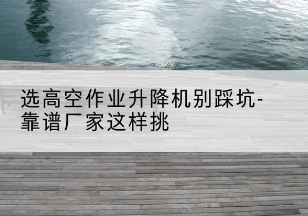 滨江剪叉式升降机厂家-选高空作业升降机别踩坑-靠谱厂家这样挑