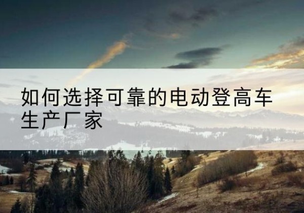 滨江电动登高车厂家-如何选择可靠的电动登高车生产厂家