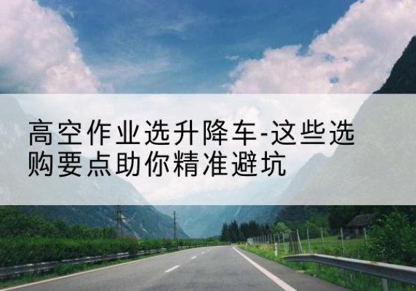 滨江升降车厂家-高空作业选升降车-这些选购要点助你*避坑