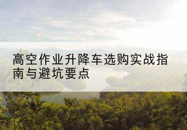 滨江升降车怎么选-高空作业升降车选购实战指南与避坑要点