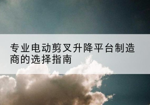 滨江电动剪叉升降平台厂家-专业电动剪叉升降平台制造商的选择指南